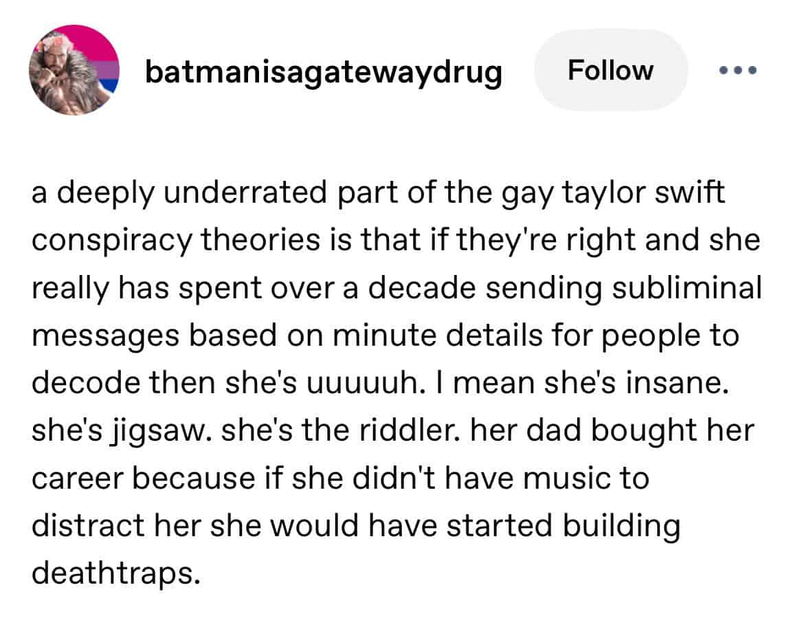 A funny and detailed Tumblr analysis of the popular "Gaylor Swift" conspiracy theory, which concludes that if the theory is true, then Taylor Swift is an insane supervillain.