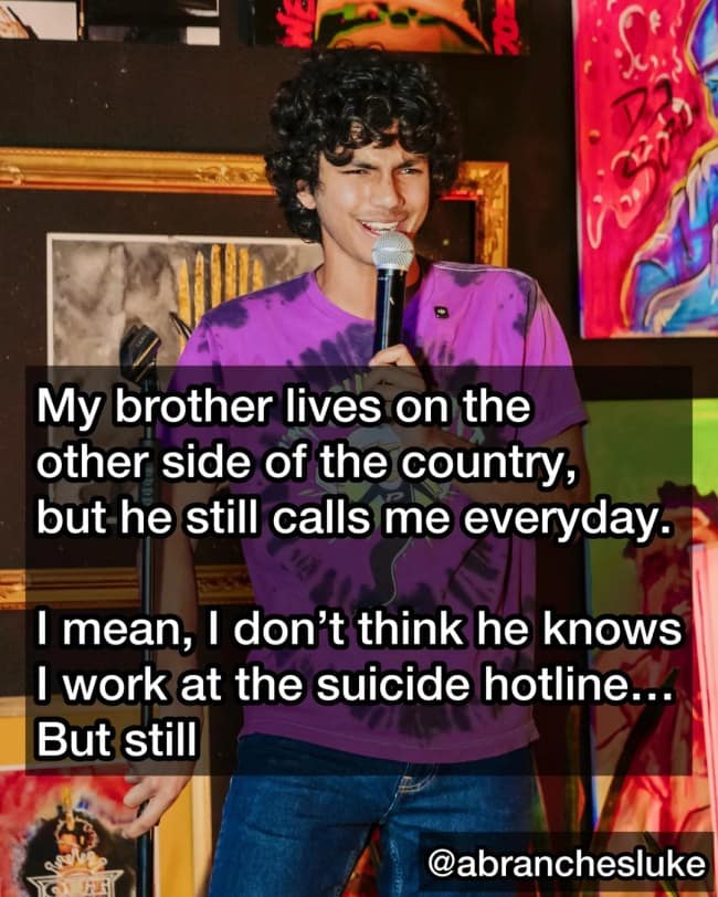A dark humor joke from comedian Luke Abranches about his brother calling him every day at the suicide hotline where he works.
