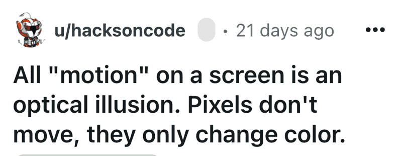 A mind-bending shower thought stating that screen "motion" is an illusion, as pixels only change color.