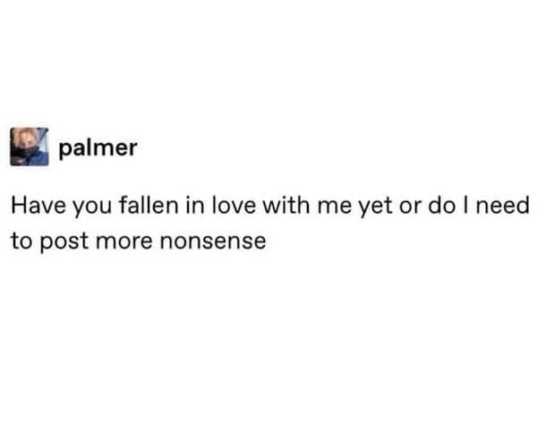 A funny meme from a viral post asking, "Have you fallen in love with me yet or do I need to post more nonsense?"