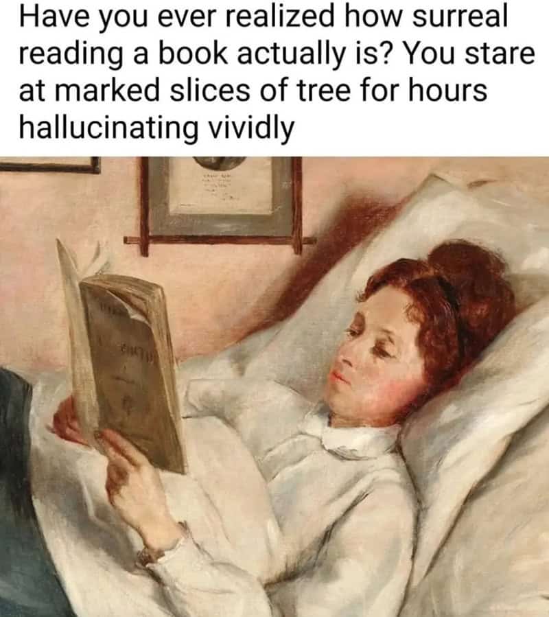 classical art meme: A painting of a woman in white robes lying in bed while intensely focused on reading a book. Text: "Have you ever realized how surreal reading a book actually is? You stare at marked slices of tree for hours hallucinating vividly"