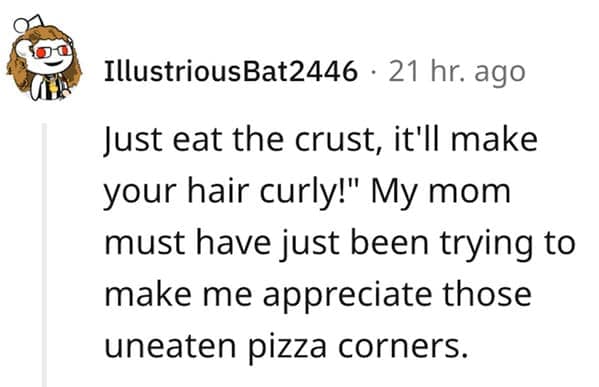 A classic culinary myth among funny lies our parents told us, where a Reddit user recalls their mom claiming that eating the crust will make your hair curly just to avoid wasting pizza corners.