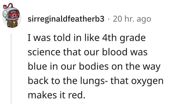 An incredibly widespread entry in funny lies our parents told us, where a Reddit user remembers being taught the fake science fact that human blood is actually blue inside the body until it hits oxygen and turns red.