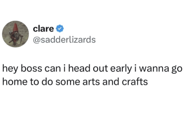Employee asking their boss to leave work early just to do arts and crafts at home. Pure workplace burnout and escapism.