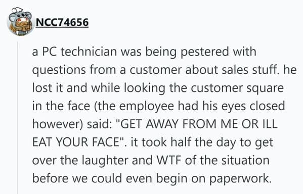 A unhinged people getting fired moment where a PC technician snapped at a pestering customer, closing his eyes and screaming "GET AWAY FROM ME OR ILL EAT YOUR FACE."