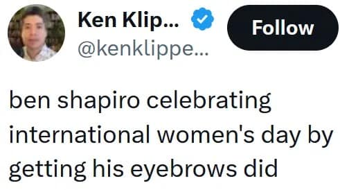 Ben Shapiro eyebrows meme from Ken Klippenstein joking that the political commentator celebrated International Women's Day by "getting his eyebrows did" in a dramatic, heavily groomed fashion.