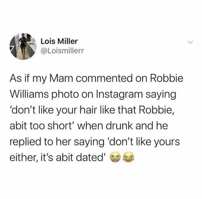 funny british tweet from Lois Miller (@Loismillerr) about a social media interaction between her mother and Robbie Williams. After her "drunk mam" commented that Robbie’s hair was "abit too short," the pop star savagely replied that her own hairstyle was "abit dated."