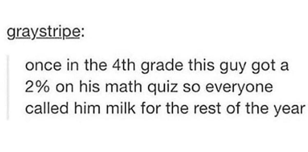 A hilarious text post story about a fourth grader getting a two percent on a math quiz and being relentlessly called milk by his classmates for the rest of the year.