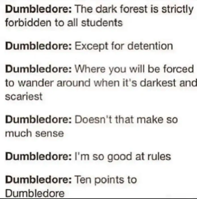 A text-only dumbledore meme that lists the Headmaster’s contradictory logic regarding school safety. It mocks his decree that the Dark Forest is "strictly forbidden" while simultaneously forcing students to go there for detention in the middle of the night.