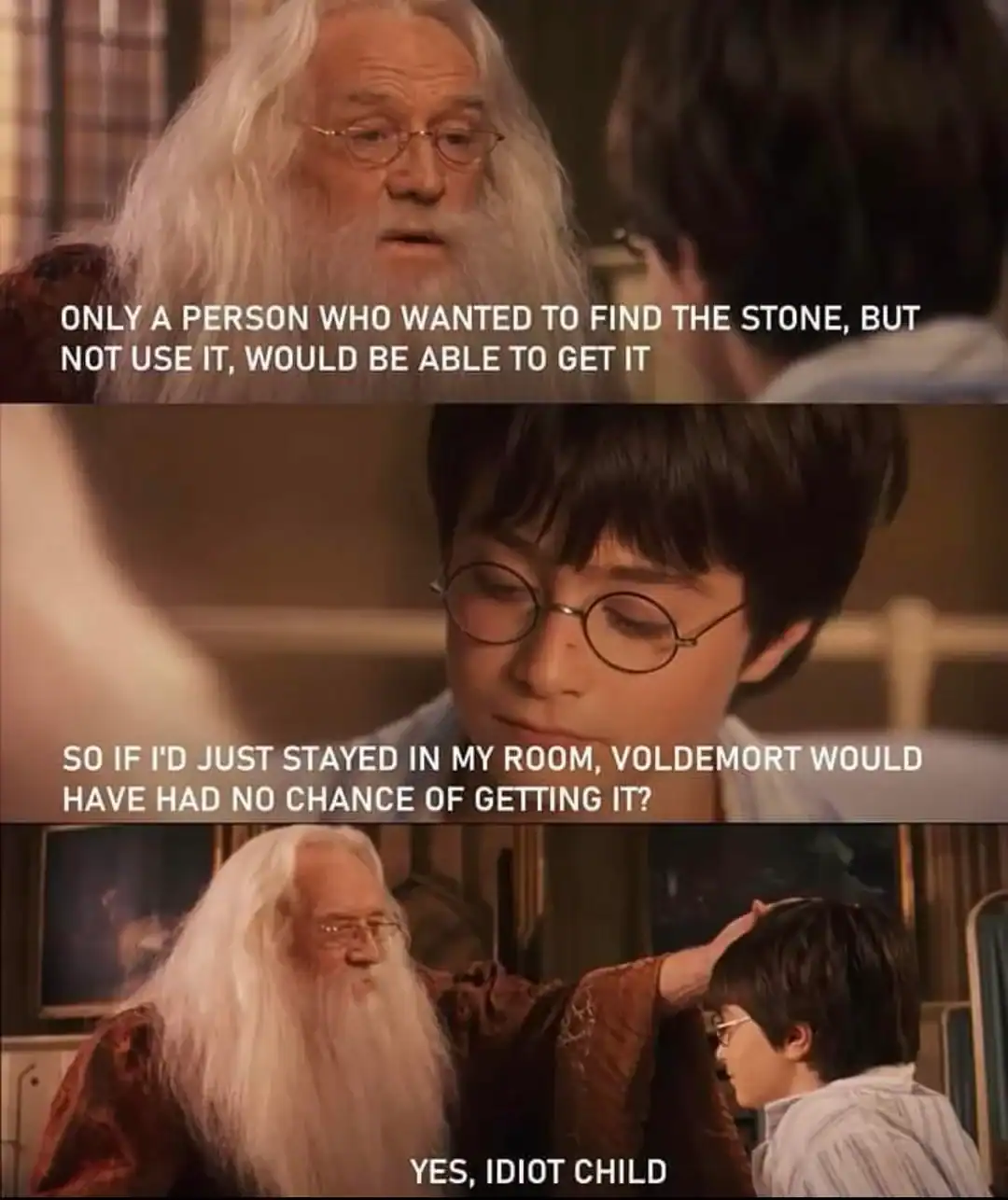 logical critique dumbledore meme in a three-panel movie still. Dumbledore explains that only someone who didn't want to use the Sorcerer's Stone could find it. Harry realizes that if he had just stayed in his room, Voldemort could never have gotten it, to which Dumbledore condescendingly replies, "YES, IDIOT CHILD."