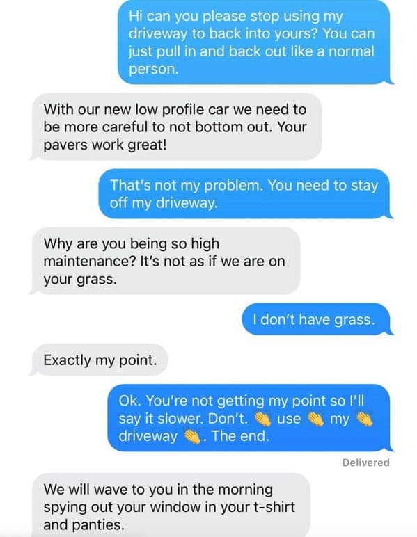 text message thread from a classic neighbors from hell encounter. A neighbor uses the owner's driveway to back into their own because of a "low profile car." When told to stop, the neighbor turns creepy, saying they will "wave" to the owner while they are "spying out your window in your t-shirt and panties."