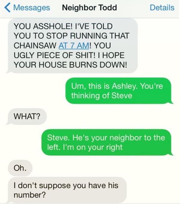 classic case of mistaken identity in this neighbors from hell dump. Neighbor Todd sends an unhinged, all-caps rant about a chainsaw at 7 am to Ashley, who calmly informs him that she is the neighbor on the right, and he is actually mad at "Steve" on the left.