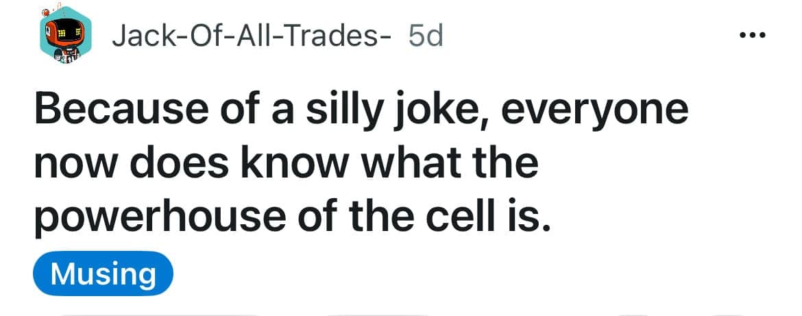 A funny shower thought by Jack-Of-All-Trades- about the power of internet memes in science education: "Because of a silly joke, everyone now does know what the powerhouse of the cell is" (referencing the mitochondria).