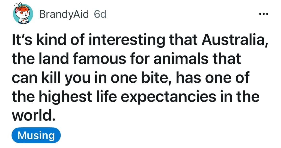 funny shower thought by BrandyAid regarding the irony of Australian wildlife: "It's kind of interesting that Australia, the land famous for animals that can kill you in one bite, has one of the highest life expectancies in the world."