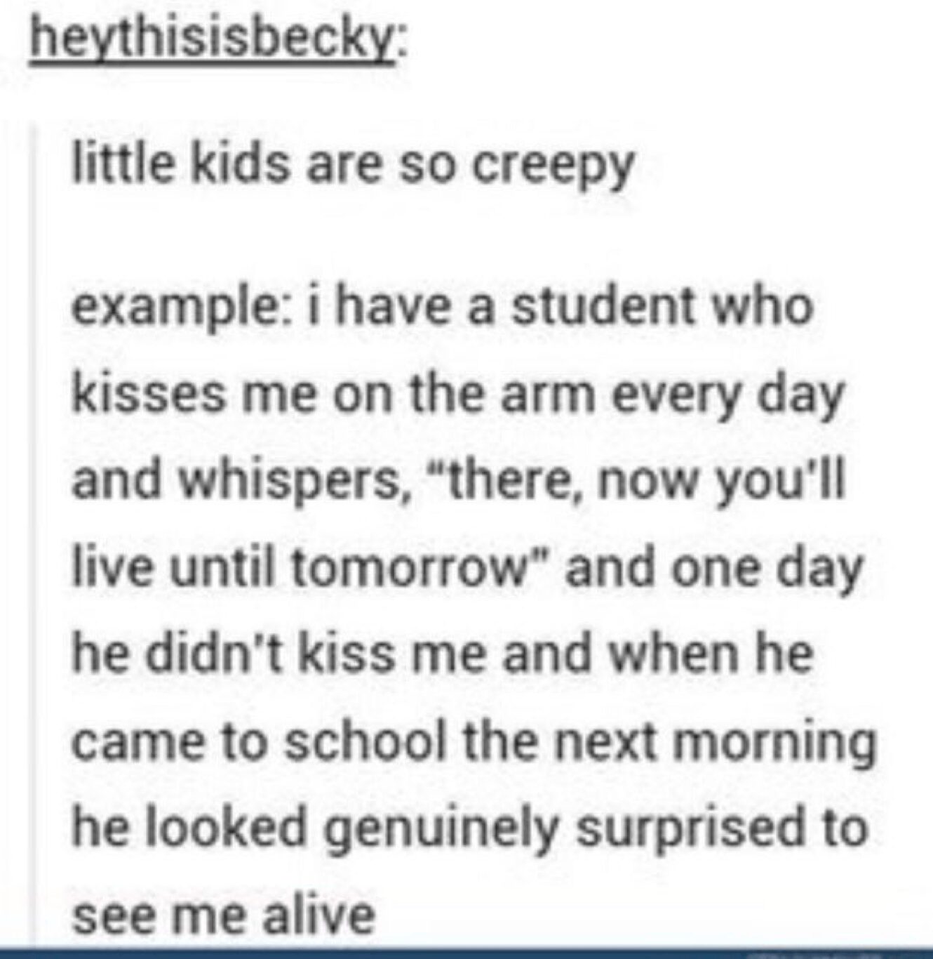 creepy yet funny things kids say Tumblr post about a student who kisses his teacher's arm daily to "ensure she lives until tomorrow," and his genuine look of surprise when she shows up alive the one day he forgets.