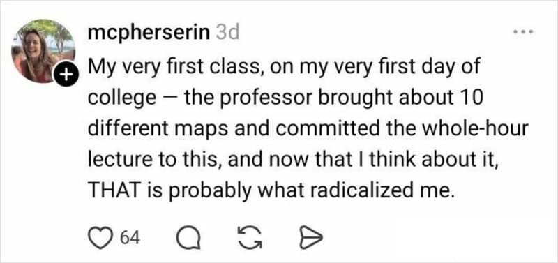 A final anecdote in the funny twitter thread about maps from @mcpherserin. She claims she was "radicalized" on her first day of college when a professor dedicated an entire hour to showing 10 different, conflicting world maps to prove they are all "liars."