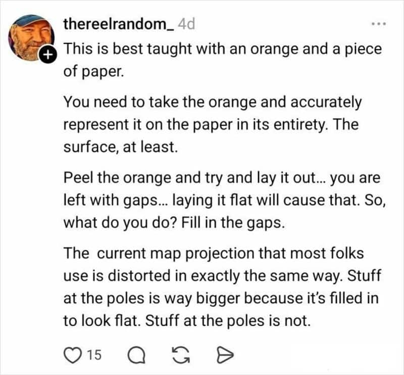 A text-heavy explanation from @thereelrandom_ in the funny twitter thread about maps. He uses the "orange peel" analogy to explain that because a sphere cannot be laid flat without gaps, cartographers "fill in the gaps," which makes landmasses at the poles appear significantly larger than they are.