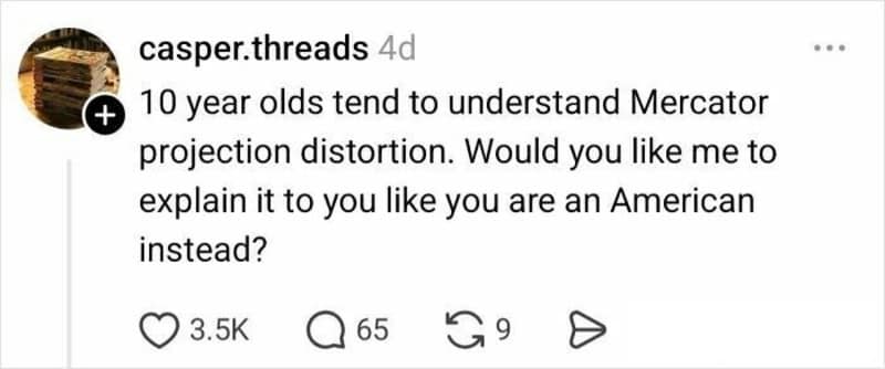 A snarky contribution to the funny twitter thread about maps from @casper.threads. The post mocks the original poster's intelligence by suggesting that since 10-year-olds understand map distortion, they should instead offer an explanation for "an American."