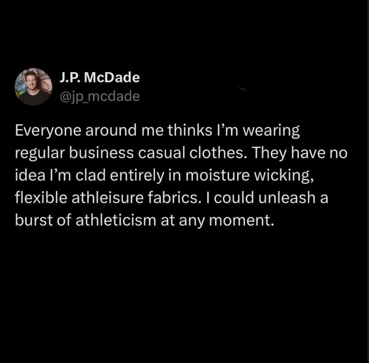 relatable meme dump tweet from @jp_mcdade about wearing business casual clothes made entirely of moisture-wicking athleisure fabrics, claiming he could "unleash a burst of athleticism at any moment."