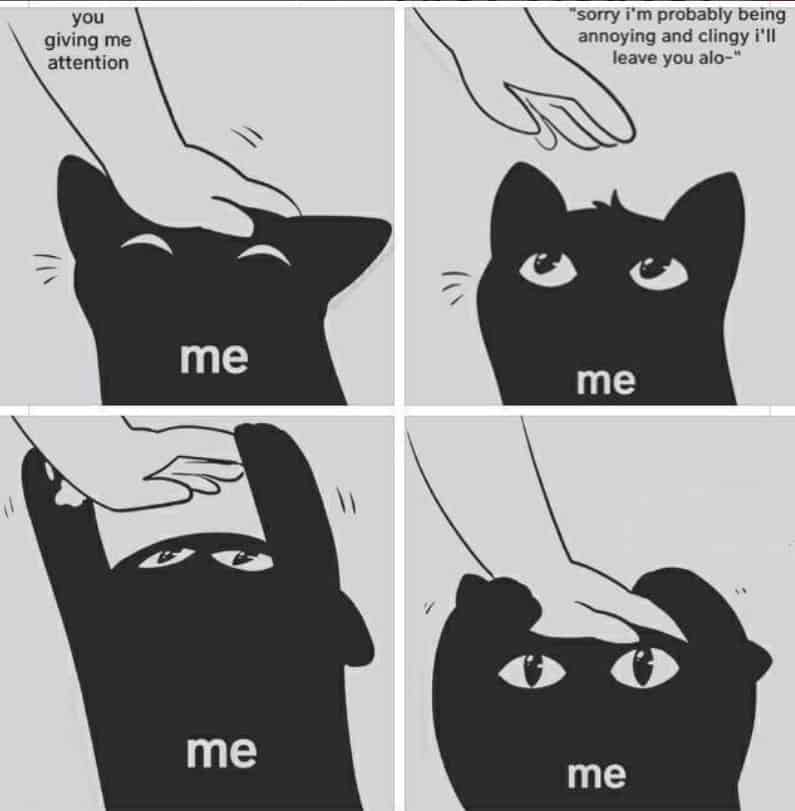 A black-and-white comic relationship meme about insecurity. A black cat enjoys being petted by a hand labeled "you giving me attention." In the next panels, the cat thinks, "sorry i'm probably being annoying and clingy i'll leave you alo-", only to be immediately pulled back for more affection.