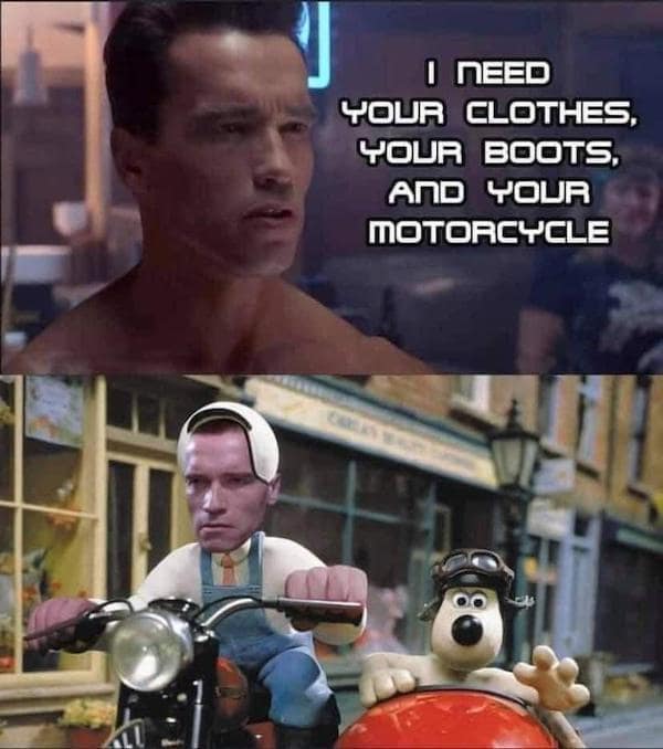 A hilarious crossover Terminator meme. The top panel shows a naked T-800 from the first film demanding, "I NEED YOUR CLOTHES, YOUR BOOTS, AND YOUR MOTORCYCLE." The bottom panel shows the demand fulfilled by photoshopping Arnold's face onto the character Wallace from Wallace & Gromit as he rides a motorcycle with a sidecar through a claymation street.