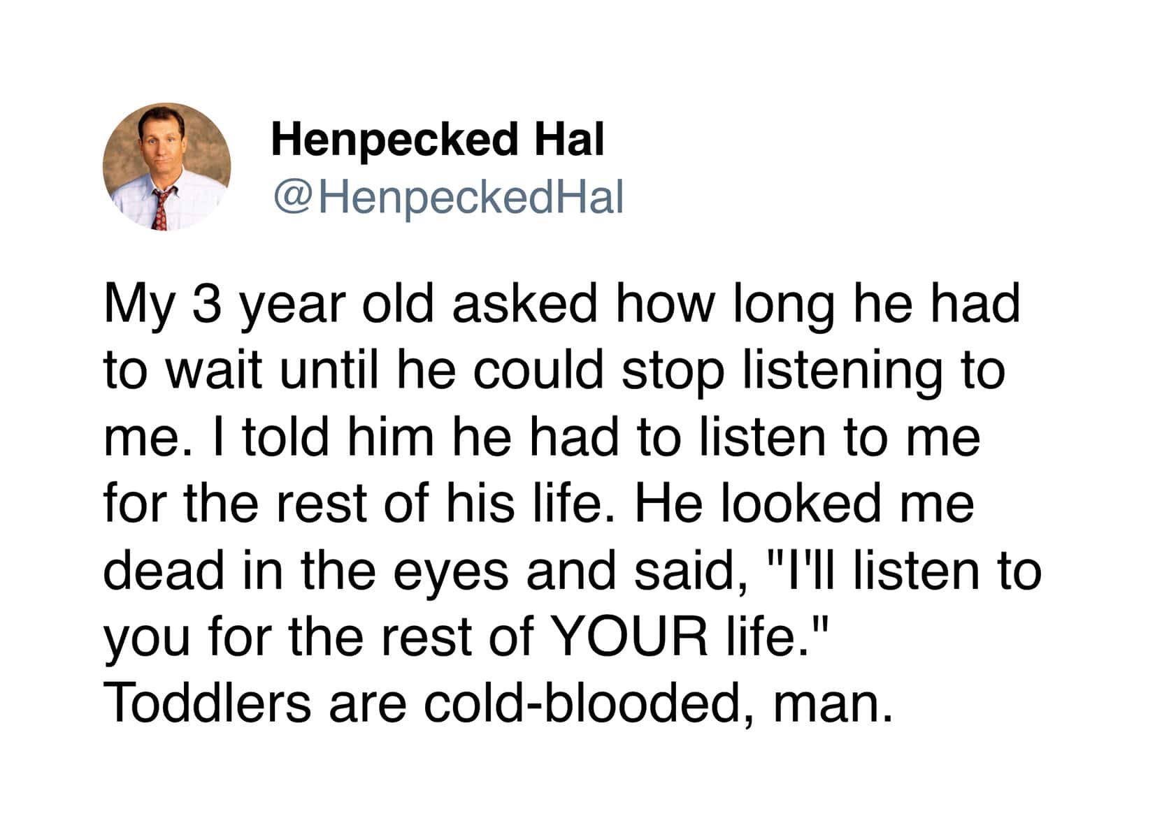 A "cold-blooded" tweet about the power dynamics of raising 3 year olds. When Henpecked Hal told his son he’d have to listen to him for the rest of his life, the toddler replied, "I'll listen to you for the rest of YOUR life."