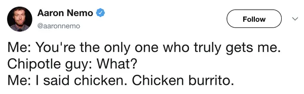 clever fast food meme tweet by Aaron Nemo that mocks the emotional connection some feel for their burrito rollers: "Me: You're the only one who truly gets me. Chipotle guy: What? Me: I said chicken. Chicken burrito."