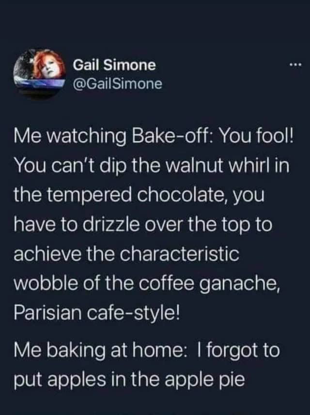 An oddly specific tweet by Gail Simone (@GailSimone) about the duality of a baking fan. She describes shouting expert advice at Bake-off contestants about "coffee ganache wobble" while simultaneously forgetting to put apples in her own homemade apple pie.