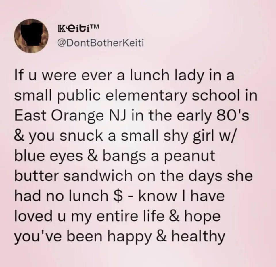 deeply wholesome oddly specific tweet from Keiti (@DontBotherKeiti) dedicated to a 1980s public school lunch lady in East Orange, NJ, who snuck the user peanut butter sandwiches on the days she couldn't afford lunch.