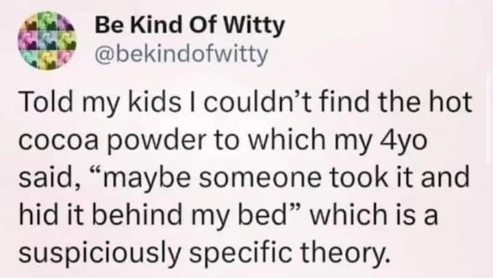 An oddly specific tweet from @bekindofwitty about a toddler who, when told the hot cocoa powder was missing, suggested someone might have "hid it behind my bed," revealing their own hiding spot through a "suspiciously specific theory."